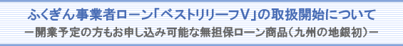 ふくぎん事業者ローン「ベストリリーフV」の取扱開始について-開業予定の方もお申し込み可能な無担保ローン商品(九州の地銀初)-