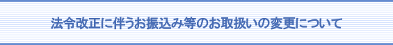 法令改正に伴うお振込み等のお取扱いの変更について