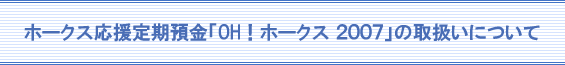 ホークス応援定期預金「OH！ホークス2007」の取扱いについて