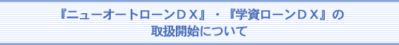 ニューオートローンＤＸ・学資ローンＤＸの取扱開始について