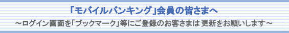 「モバイルバンキング」会員の皆さまへ〜ログイン画面を「ブックマーク」等にご登録のお客さまは更新をお願いします〜