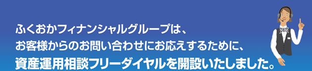 ふくおかフィナンシャルグループはお客様からのお問合わせにお応えするために、資産運用フリーダイヤルを開設いたしました。