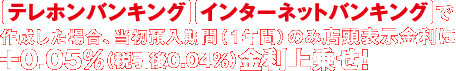 テレホンバンキング・インターネットバンキングで作成した場合、当初預入期間（1年間）のみ店頭表示金利に＋0.05％（税引後0.04％）金利上乗せ！
