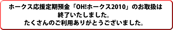 ホークス応援定期預金「OH!ホークス2010」のお取扱は
終了いたしました。たくさんのご利用ありがとうございました。