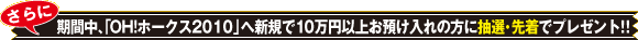 さらに期間中、「OH!ホークス2010」へ新規で10万円以上お預け入れの方に抽選・先着でプレゼント！！