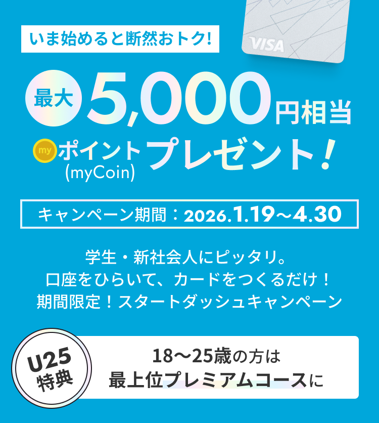 [いま始めると断然おトク!]最大5,000円相当 myCoinポイントプレゼント！ キャンペーン期間2026.1.19～4.30 学生・新社会人にピッタリ。口座をひらいて、カードをつくるだけ！期間限定！スタートダッシュキャンペーン 【U25特典 18〜25歳の方は最上位プレミアムコースに】