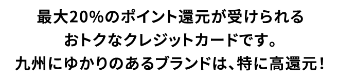 最大20%のポイント還元が受けられるおトクなクレジットカードです。九州にゆかりのあるブランドは、特に高還元！
