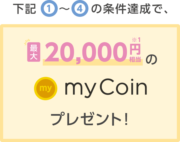 下記①〜④の条件達成で、最大20,000円相当のmy Coinプレゼント！
