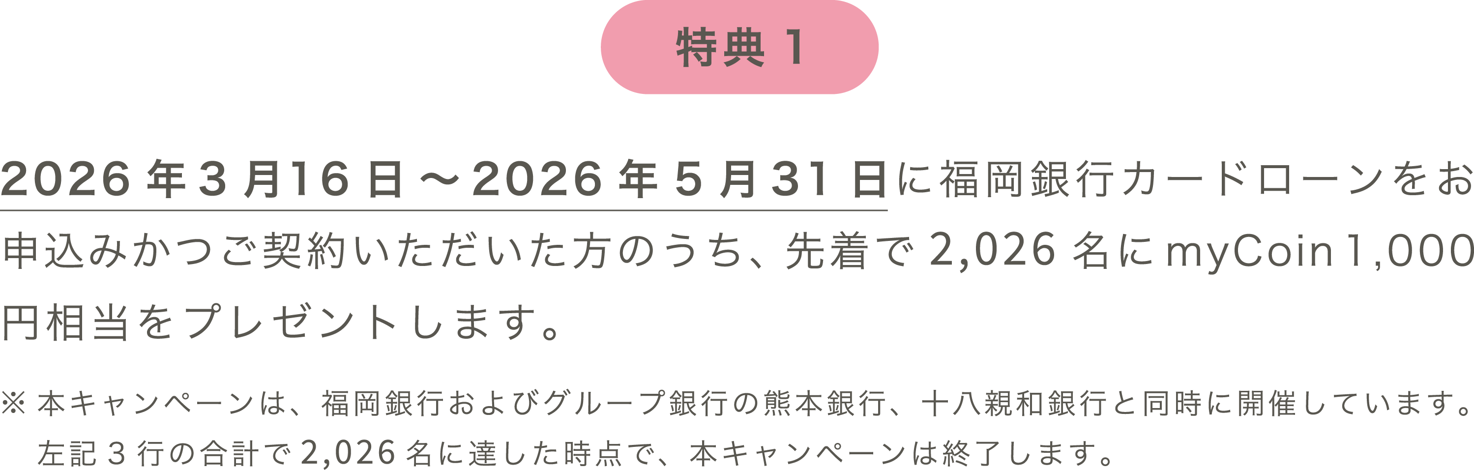 特典1：2026年3月16日～2026年5月31日に福岡銀行カードローンをご契約いただいた方のうち、先着で2,026名にmyCoin 1,000円相当をプレゼントします。※本キャンペーンは、福岡銀行およびグループ銀行の熊本銀行、十八親和銀行と同時に開催しています。左記3行の合計で2,026名に達した時点で、本キャンペーンは終了します。