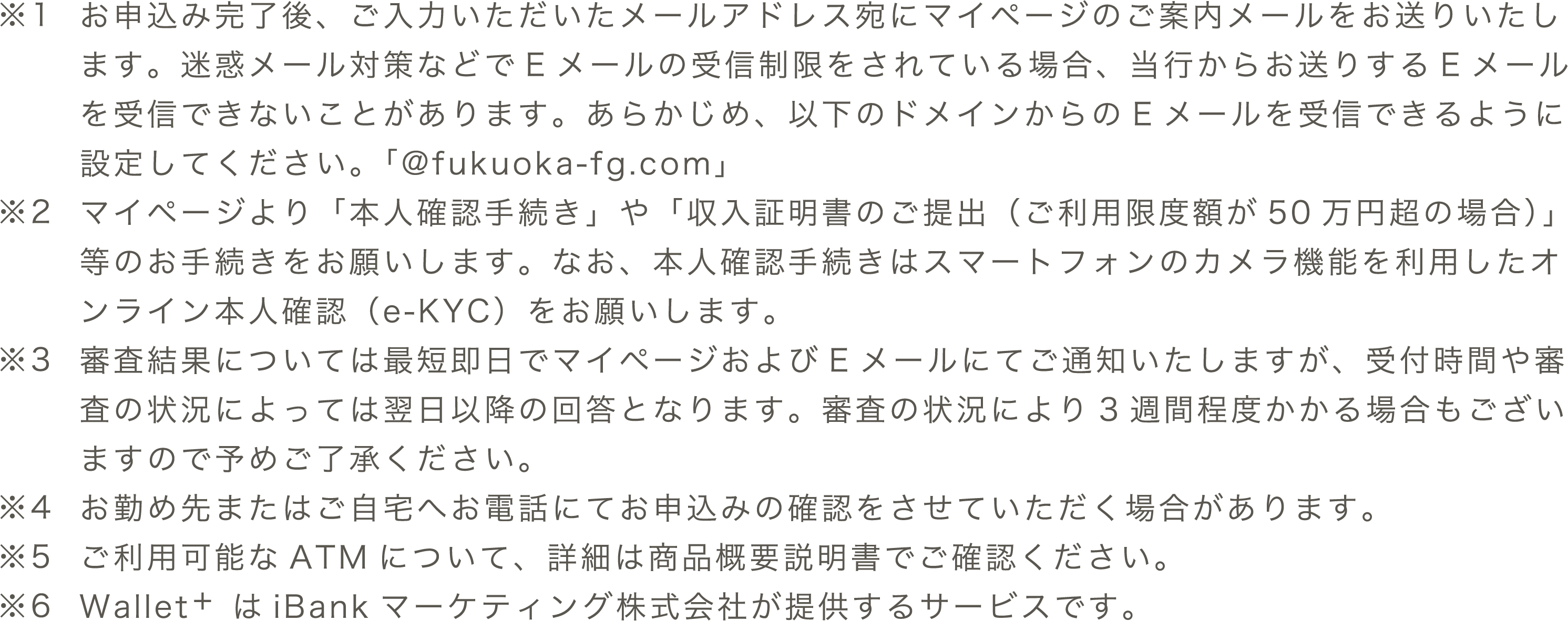 ※1 お申込み完了後、ご入力いただいたメールアドレス宛にマイページのご案内メールをお送りいたします。迷惑メール対策などでEメールの受信制限をされている場合、当行からお送りするEメールを受信できないことがあります。あらかじめ、以下のドメインからのEメールを受信できるように設定してください。「@fukuoka-fg.com」　※2 マイページより「本人確認手続き」や「収入証明書のご提出（ご利用限度額が50万円超の場合）」等のお手続きをお願いします。なお、本人確認手続きはスマートフォンのカメラ機能を利用したオンライン本人確認（e-KYC）をお願いします。　※3 審査結果については最短即日でマイページおよびメールにてご通知いたしますが、受付時間や審査の状況によっては翌日以降の回答となります。審査の状況により3週間程度かかる場合もございますので予めご了承ください。　※4 お勤め先またはご⾃宅へお電話にてお申込みの確認をさせていただく場合があります。　※5 ご利用可能なATMについて、詳細は商品概要説明書でご確認ください。 ※6 Wallet+はiBankマーケティング株式会社が提供するサービスです。