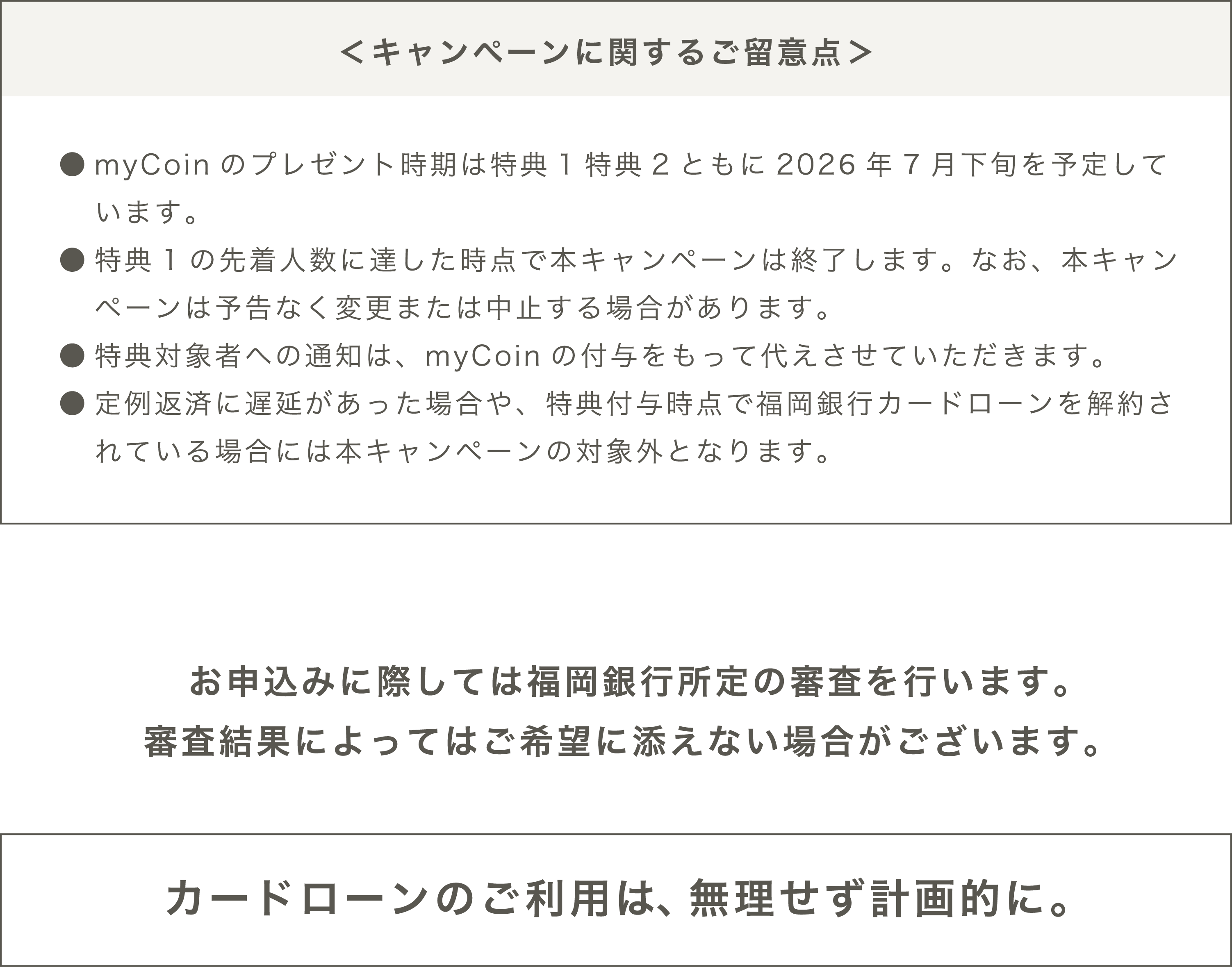 ＜キャンペーンに関するご留意点＞●myCoinのプレゼント時期は特典1特典2ともに2026年7月下旬を予定しています。●myCoinを受け取るには、mybank+の会員登録が必要です。●特典1の先着人数に達した時点で本キャンペーンは終了します。なお、本キャンペーンは予告なく変更または中止する場合があります。●特典対象者への通知は、myCoinの付与をもって代えさせていただきます。●定例返済に遅延があった場合や、特典付与時点で福岡銀行カードローンを解約されている場合には本キャンペーンの対象外となります。