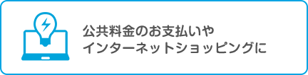 公共料金のお支払いやインターネットショッピングに