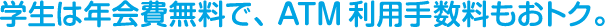 学生は年会費無料で、ATM利用手数料もおトク。