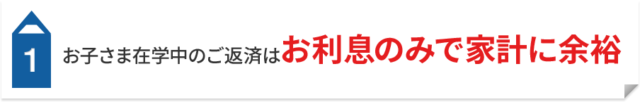 1 お子さま在学中のご返済はお利息のみで家計に余裕