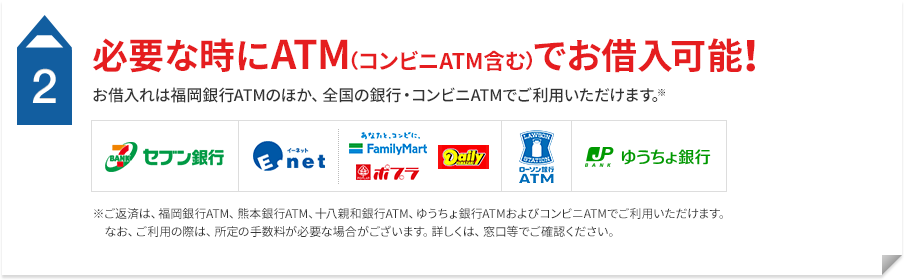 2 必要な時にATM（コンビニATM含む）でお借入可能！ お借入れは福岡銀行ATMのほか、全国の銀行・コンビニATMでご利用いただけます。※ご返済は、福岡銀行ATM、熊本銀行ATM、十八親和銀行ATM、ゆうちょ銀行ATMおよびコンビニATMでご利用いただけます。なお、ご利用の際は、所定の手数料が必要な場合がございます。詳しくは、窓口等でご確認ください。