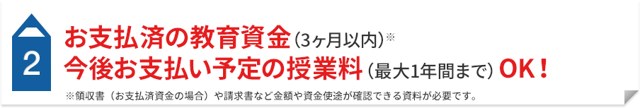 2 お支払済の教育資金（3ヶ月以内）※ 今後お支払い予定の授業料（最大1年間まで）OK！ ※領収書（お支払済資金の場合）や請求書など金額や資金使途が確認できる資料が必要です。