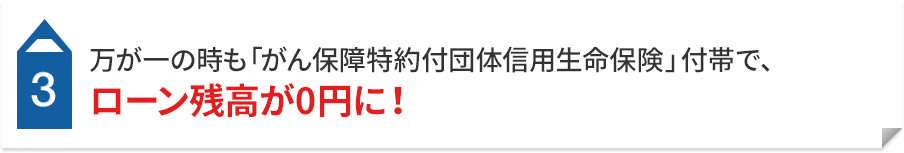 3 万が一の時も「がん保障特約付団体信用生命保険」付帯で、 ローン残高が0円に！