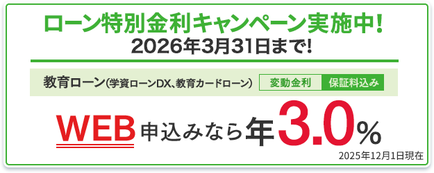 ローン特別金利キャンペーン実施中！2026年3月31日まで！教育ローン（学資ローンDX、教育カードローン）：WEB申込みなら年3.0％（変動金利・保証料込み） 2025年12月1日現在