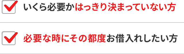 いくら必要かはっきり決まっていない方 必要な時にその都度お借入れしたい方