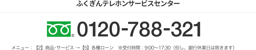 ふくぎんテレホンサービスセンター フリーダイヤル 0120-788-321 メニュー：【2】商品･サービス →【5】各種ローン　※受付時間：9:00～17:30（但し、銀行休業日は除きます）