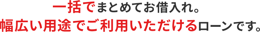 一括でまとめてお借入れ。幅広い用途でご利用いただけるローンです。