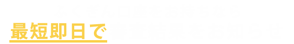 ふくぎん⼝座をお持ちなら 最短、ご契約当⽇にお振込み可能