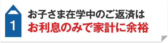 1 お子さま在学中のご返済はお利息のみで家計に余裕