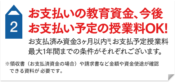 2 お支払済の教育資金（3ヶ月以内）※ 今後お支払い予定の授業料（最大1年間まで）OK！ ※領収書（お支払済資金の場合）や請求書など金額や資金使途が確認できる資料が必要です。