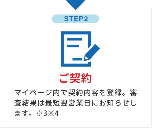 step2 ご契約 マイページ内で契約内容を登録。審査結果は最短翌営業日にお知らせします。※3※4
