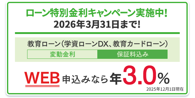 ローン特別金利キャンペーン実施中!2026年3月31日まで!教育ローン(学資ローンDX、教育カードローン):WEB申込みなら年3.0%(変動金利・保証料込み) 2025年12月1日現在