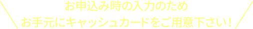 お申込み時の入力のため お手元にキャッシュカードをご用意下さい！