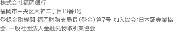 株式会社福岡銀行　福岡市中央区天神二丁目13番1号　登録金融機関 福岡財務支局長（登金）第7号 加入協会：日本証券業協会、一般社団法人金融先物取引業協会