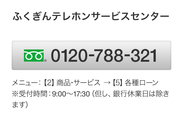 ふくぎんテレホンサービスセンター フリーダイヤル 0120-788-321 メニュー：【2】商品･サービス →【5】各種ローン　※受付時間：9:00～17:30（但し、銀行休業日は除きます）