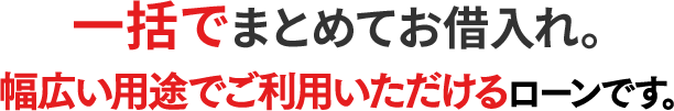 一括でまとめてお借入れ。幅広い用途でご利用いただけるローンです。